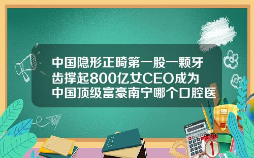 中国隐形正畸第一股一颗牙齿撑起800亿女CEO成为中国顶级富豪南宁哪个口腔医院矫正牙齿比较好