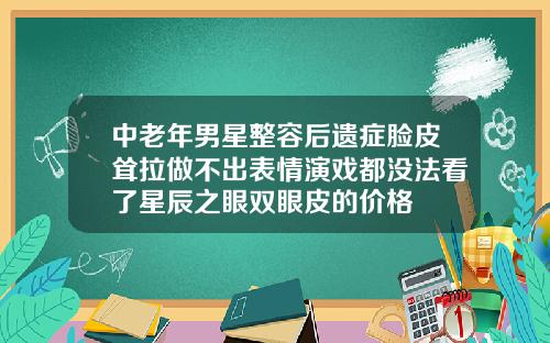 中老年男星整容后遗症脸皮耸拉做不出表情演戏都没法看了星辰之眼双眼皮的价格