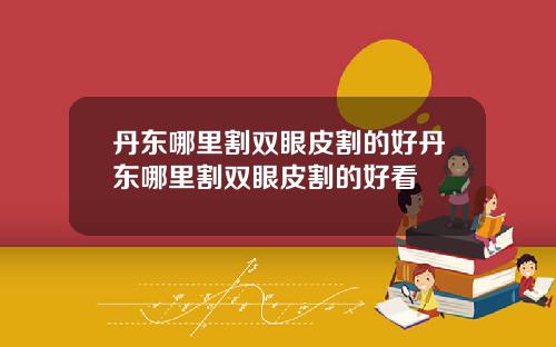 丹东哪里割双眼皮割的好丹东哪里割双眼皮割的好看