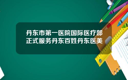 丹东市第一医院国际医疗部正式服务丹东百姓丹东医美