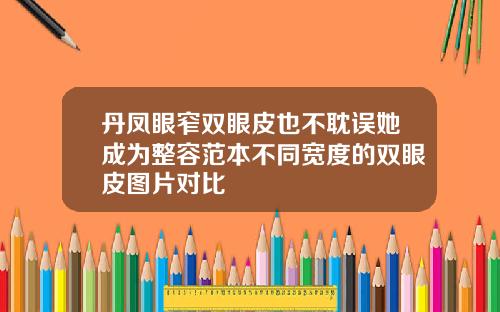 丹凤眼窄双眼皮也不耽误她成为整容范本不同宽度的双眼皮图片对比