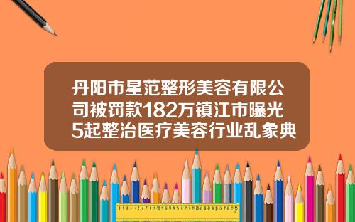 丹阳市星范整形美容有限公司被罚款182万镇江市曝光5起整治医疗美容行业乱象典型案例海薇玻尿酸一支价格