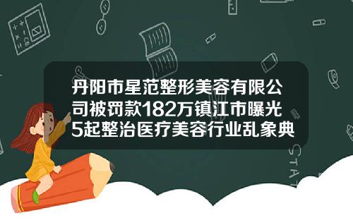 丹阳市星范整形美容有限公司被罚款182万镇江市曝光5起整治医疗美容行业乱象典型案例海薇玻尿酸打哪里