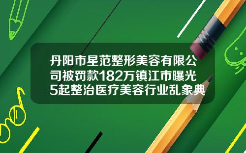 丹阳市星范整形美容有限公司被罚款182万镇江市曝光5起整治医疗美容行业乱象典型案例海薇玻尿酸系列