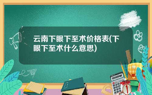 云南下眼下至术价格表(下眼下至术什么意思)