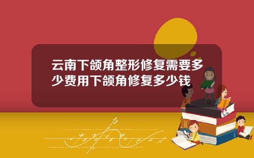 云南下颌角整形修复需要多少费用下颌角修复多少钱