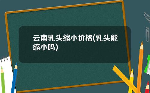 云南乳头缩小价格(乳头能缩小吗)