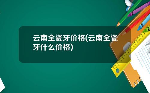 云南全瓷牙价格(云南全瓷牙什么价格)