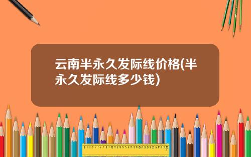 云南半永久发际线价格(半永久发际线多少钱)