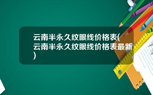 云南半永久纹眼线价格表(云南半永久纹眼线价格表最新)