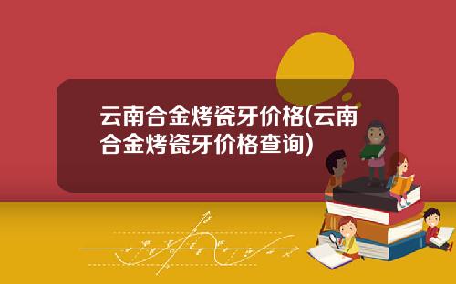 云南合金烤瓷牙价格(云南合金烤瓷牙价格查询)