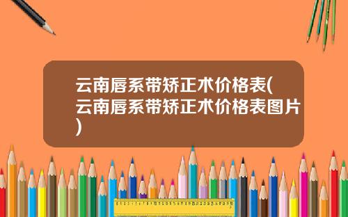 云南唇系带矫正术价格表(云南唇系带矫正术价格表图片)