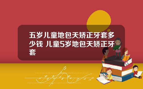 五岁儿童地包天矫正牙套多少钱 儿童5岁地包天矫正牙套