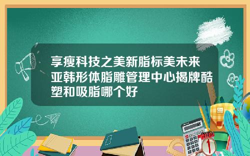享瘦科技之美新脂标美未来亚韩形体脂雕管理中心揭牌酷塑和吸脂哪个好