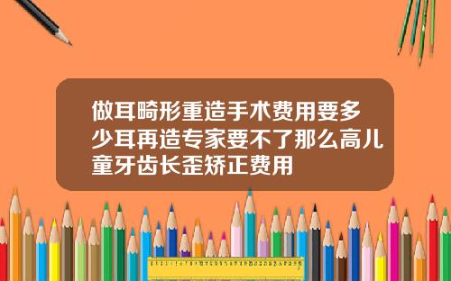 做耳畸形重造手术费用要多少耳再造专家要不了那么高儿童牙齿长歪矫正费用