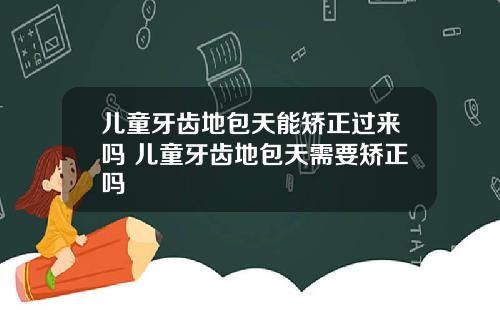 儿童牙齿地包天能矫正过来吗 儿童牙齿地包天需要矫正吗