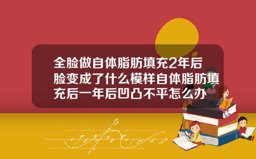 全脸做自体脂肪填充2年后脸变成了什么模样自体脂肪填充后一年后凹凸不平怎么办
