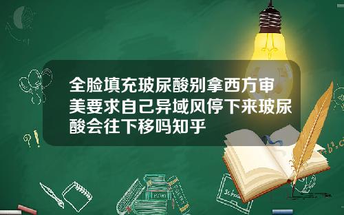 全脸填充玻尿酸别拿西方审美要求自己异域风停下来玻尿酸会往下移吗知乎