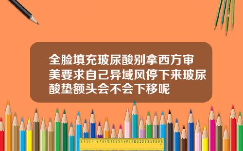 全脸填充玻尿酸别拿西方审美要求自己异域风停下来玻尿酸垫额头会不会下移呢
