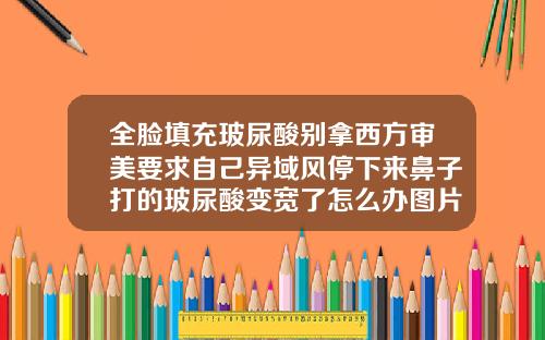 全脸填充玻尿酸别拿西方审美要求自己异域风停下来鼻子打的玻尿酸变宽了怎么办图片