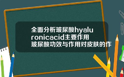 全面分析玻尿酸hyaluronicacid主要作用玻尿酸功效与作用对皮肤的作用