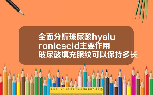 全面分析玻尿酸hyaluronicacid主要作用玻尿酸填充眼纹可以保持多长时间