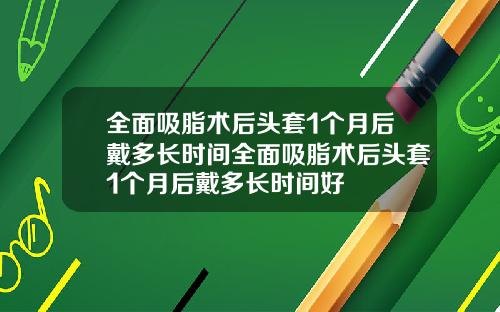 全面吸脂术后头套1个月后戴多长时间全面吸脂术后头套1个月后戴多长时间好