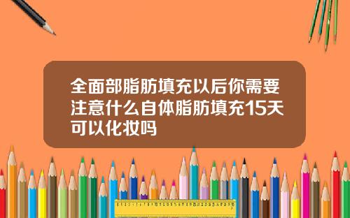 全面部脂肪填充以后你需要注意什么自体脂肪填充15天可以化妆吗
