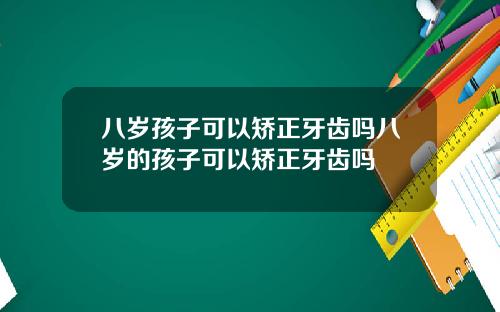 八岁孩子可以矫正牙齿吗八岁的孩子可以矫正牙齿吗