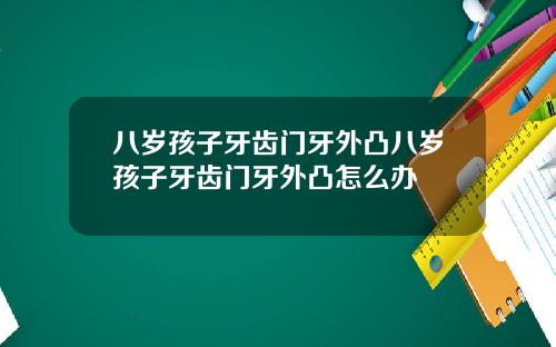八岁孩子牙齿门牙外凸八岁孩子牙齿门牙外凸怎么办