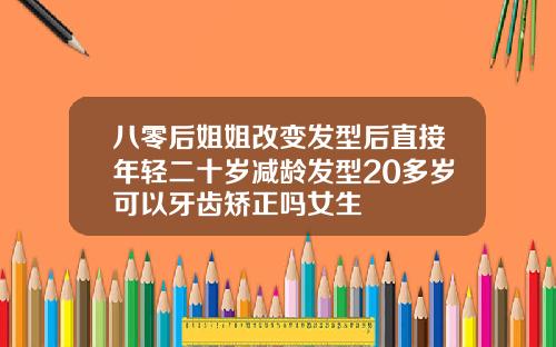 八零后姐姐改变发型后直接年轻二十岁减龄发型20多岁可以牙齿矫正吗女生