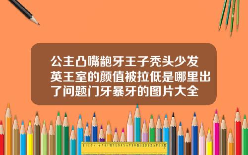 公主凸嘴龅牙王子秃头少发英王室的颜值被拉低是哪里出了问题门牙暴牙的图片大全