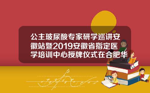 公主玻尿酸专家研学巡讲安徽站暨2019安徽省指定医学培训中心授牌仪式在合肥华美圆满举办公主玻尿酸怎么样