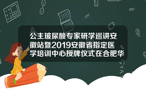 公主玻尿酸专家研学巡讲安徽站暨2019安徽省指定医学培训中心授牌仪式在合肥华美圆满举办公主玻尿酸目前价格