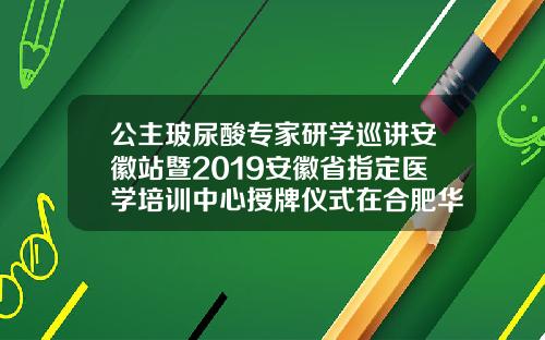 公主玻尿酸专家研学巡讲安徽站暨2019安徽省指定医学培训中心授牌仪式在合肥华美圆满举办公主针玻尿酸是哪产的