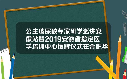 公主玻尿酸专家研学巡讲安徽站暨2019安徽省指定医学培训中心授牌仪式在合肥华美圆满举办