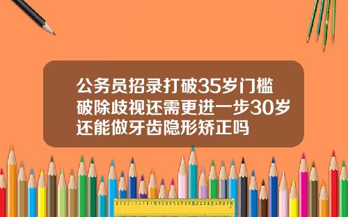 公务员招录打破35岁门槛破除歧视还需更进一步30岁还能做牙齿隐形矫正吗