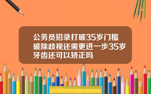 公务员招录打破35岁门槛破除歧视还需更进一步35岁牙齿还可以矫正吗