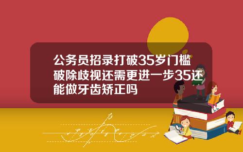 公务员招录打破35岁门槛破除歧视还需更进一步35还能做牙齿矫正吗