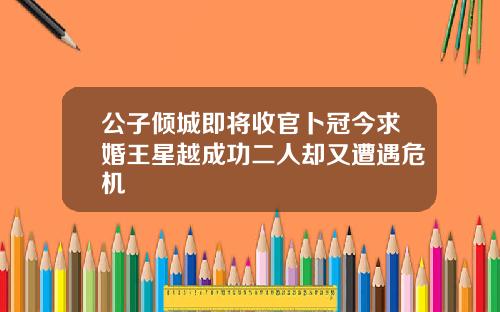 公子倾城即将收官卜冠今求婚王星越成功二人却又遭遇危机