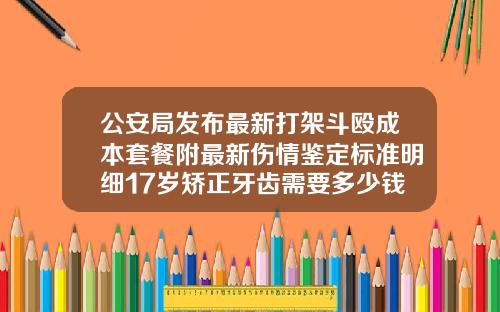 公安局发布最新打架斗殴成本套餐附最新伤情鉴定标准明细17岁矫正牙齿需要多少钱一颗