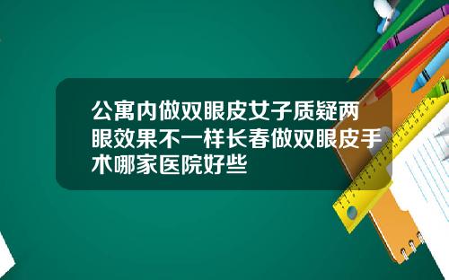 公寓内做双眼皮女子质疑两眼效果不一样长春做双眼皮手术哪家医院好些