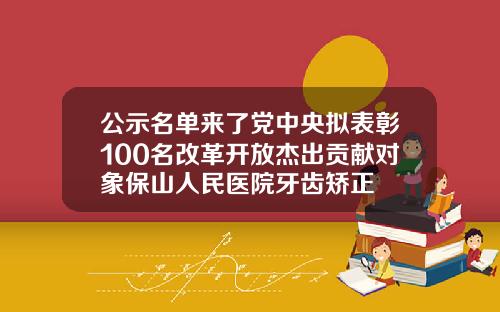 公示名单来了党中央拟表彰100名改革开放杰出贡献对象保山人民医院牙齿矫正