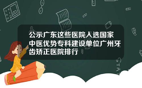 公示广东这些医院入选国家中医优势专科建设单位广州牙齿矫正医院排行