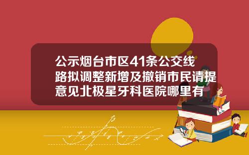 公示烟台市区41条公交线路拟调整新增及撤销市民请提意见北极星牙科医院哪里有