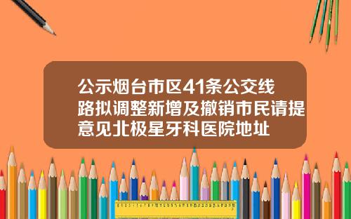公示烟台市区41条公交线路拟调整新增及撤销市民请提意见北极星牙科医院地址