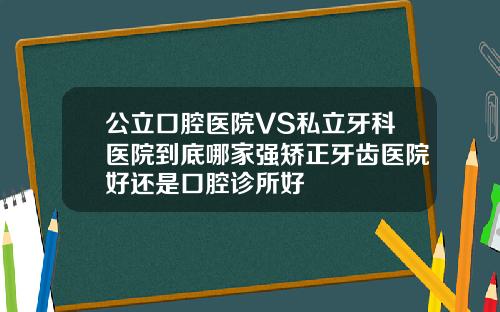 公立口腔医院VS私立牙科医院到底哪家强矫正牙齿医院好还是口腔诊所好
