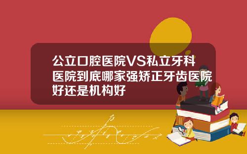 公立口腔医院VS私立牙科医院到底哪家强矫正牙齿医院好还是机构好