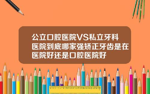 公立口腔医院VS私立牙科医院到底哪家强矫正牙齿是在医院好还是口腔医院好
