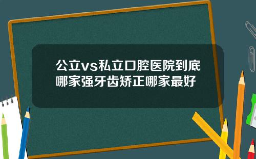 公立vs私立口腔医院到底哪家强牙齿矫正哪家最好